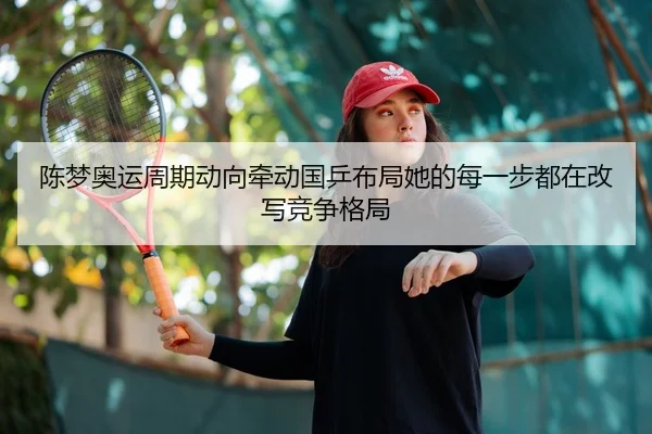 陈梦奥运周期动向牵动国乒布局她的每一步都在改写竞争格局