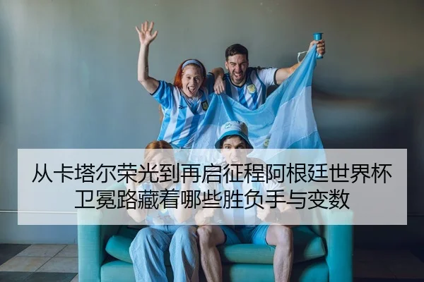 从卡塔尔荣光到再启征程阿根廷世界杯卫冕路藏着哪些胜负手与变数